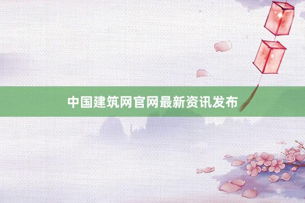 中国建筑网官网最新资讯发布
