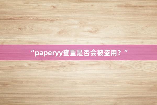 “paperyy查重是否会被盗用？”
