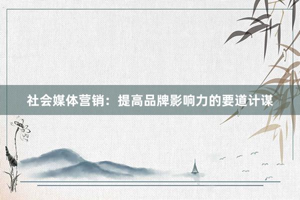 社会媒体营销：提高品牌影响力的要道计谋